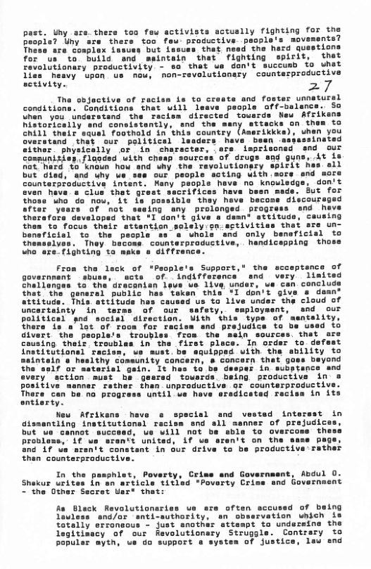 past. Uhy ars. thers toa few activists actuslly fighting for the peopla? Uny sre thers too feu- productive psople’s movements?  but lssuss that need the hard questions Antain that fighting spirit, that  for us to build and revolutionary productivity - so that ue dan’t succusb fo uhat  lies heavy upon us nou, non-revelutianary counterproducti: activity. 27  Tha objactive of recise is to croats and foster unnatursl conditions. Conditions that will leave people off-balence. So uhen you undaratand the recism directed tousrds New Afrikens historically and consistently, snd the many attacks on them to chill their squal foothold in this country (Amerikkks), uhan you overstand that our political lsaders have besn -espassinated sither physically or in charscter, ere imprisonad end our compunities. flac it is nat hard to knaun how but died, and uhy us counterproductive intent. even heve s clus that gr thoss who do nou, it s possibla they have becons discours after yoars of not ssaing any prolonged prograss and heve therafore developsd that *I don’t give a damn* sttitude, causing thes to focus their attentian gelely on.activitiss thet are un- and only beneficial to productive, handicapping thol  From the lack of *People’s Support," tha scceptance of governmant sbuss, acts of. indifferance snd very limited challonges to the dracanisn lpue ue live, under, ua can concl that the general public has teken this *I don’t give s demn! attituds. This attituds has caused us to live under the cloud of uncertainty in terms of our safety, saployment, and our politicel gnd socisl direction. Uith this type of mentality, there is a’lot of room for raciss and prejudice to ba usad to divert the people’s troubles from the maln sources. that are  In order to defest anility to  pes in subs: every action must he g baing productive in positive mannar rather than unproductive or counterproductiv Thare can ba o progress until ve have sradicatad recisa in its entiarty.  New Afrikans have ecial and v gismantling institutional racism snd all but e cannot succesd, we will not be abla to overcom problems, if we sren’t united, if ue eren’t on the s and if us sren’t constant in our drive to be productiva:rather than countarpraductive.  nt, Abdul 0.  In the pasphlet, nd Government  Shekur urites in ~the Other  volution sccused of baing s and/or anti-authority, rvation  totally erroneous - just anothar attampt to unde legitisacy of our Revolutionary Struggla. Contrary to bopuler myth, us do support @ systea of justice, leu end  